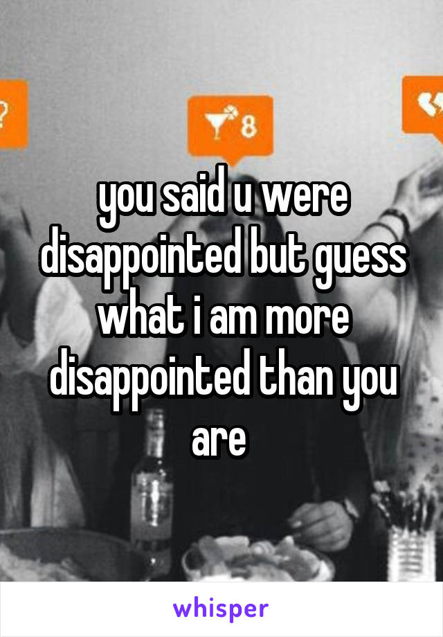 you said u were disappointed but guess what i am more disappointed than you are 