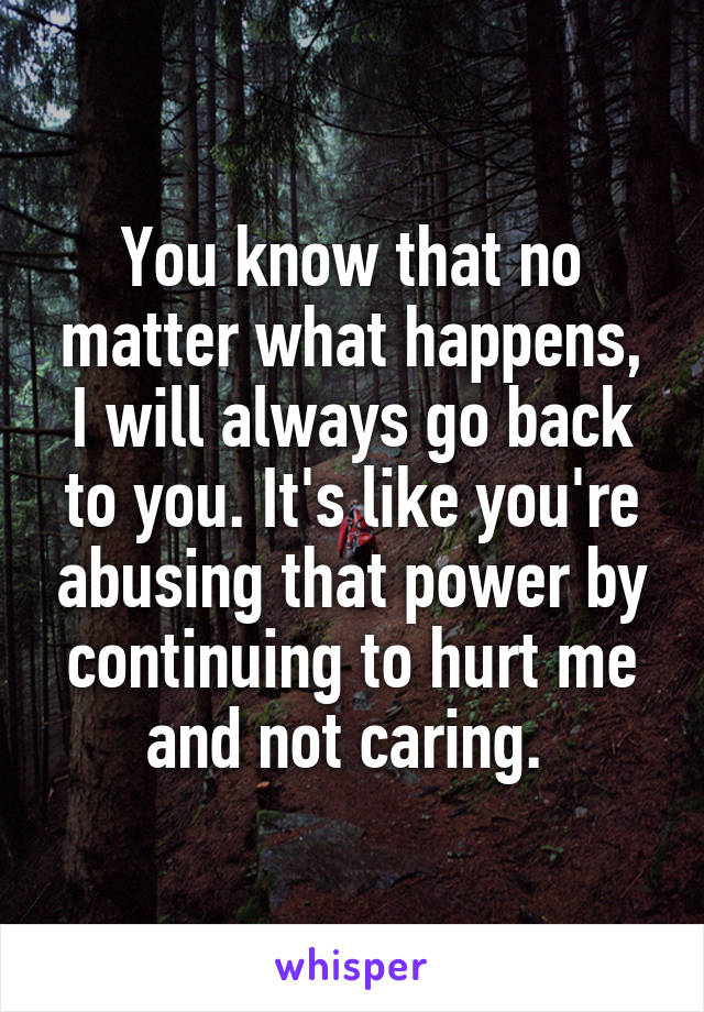 You know that no matter what happens, I will always go back to you. It's like you're abusing that power by continuing to hurt me and not caring. 