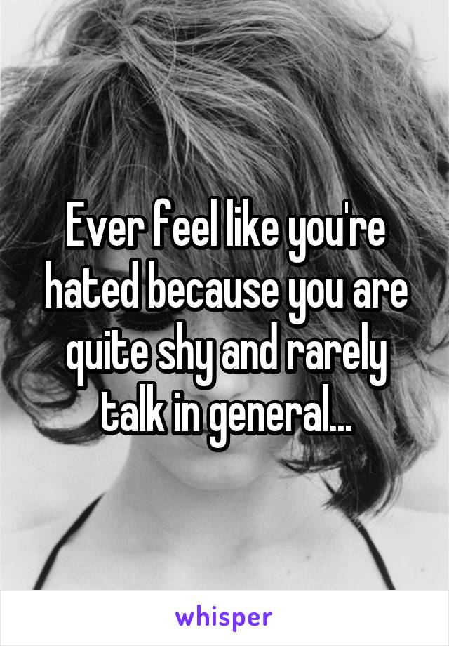 Ever feel like you're hated because you are quite shy and rarely talk in general...