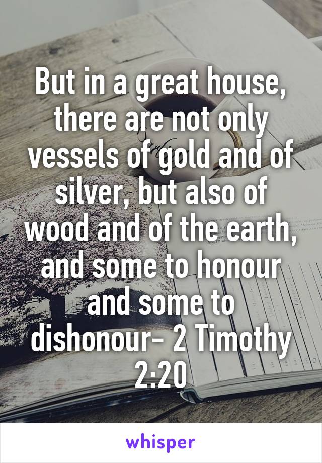 But in a great house, there are not only vessels of gold and of silver, but also of wood and of the earth, and some to honour and some to dishonour- 2 Timothy 2:20