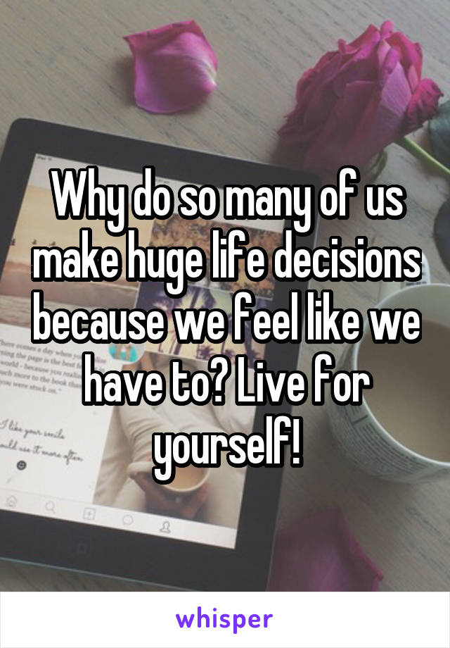 Why do so many of us make huge life decisions because we feel like we have to? Live for yourself!