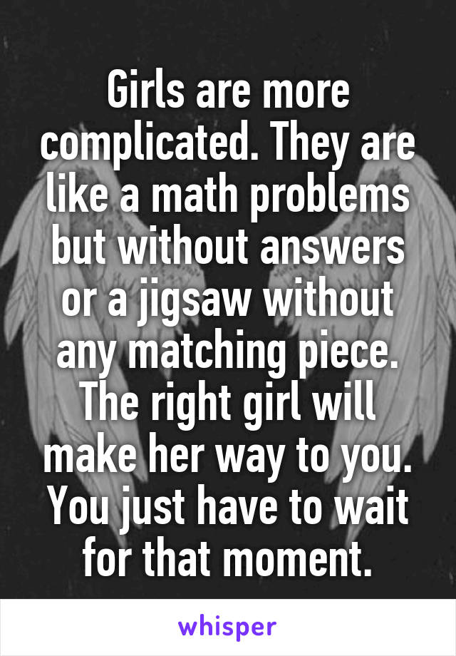 Girls are more complicated. They are like a math problems but without answers or a jigsaw without any matching piece. The right girl will make her way to you. You just have to wait for that moment.