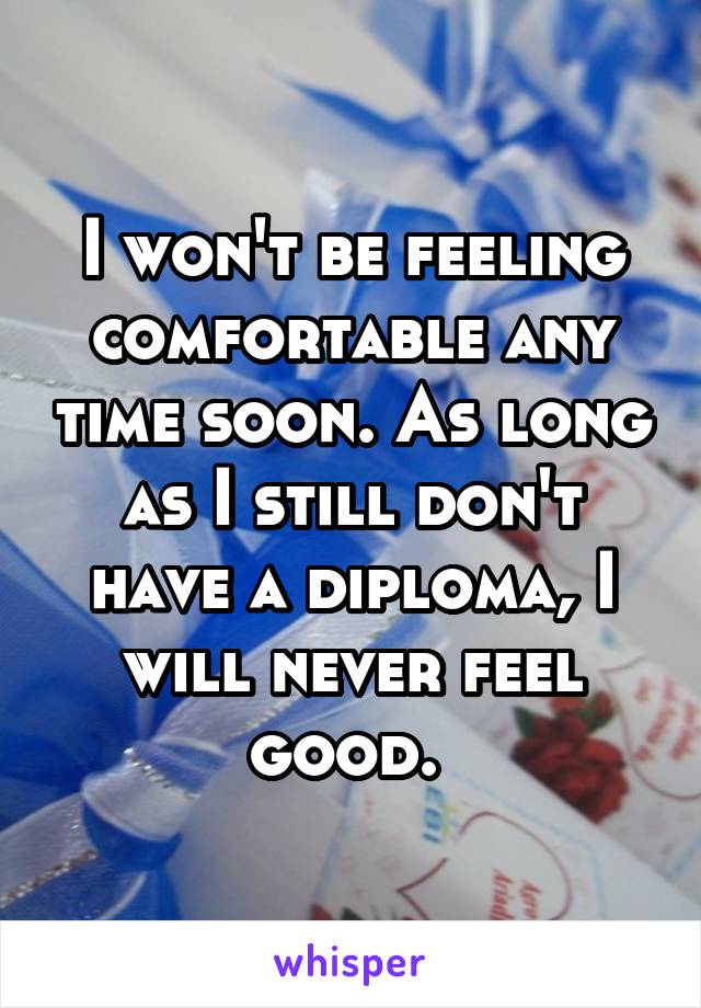 I won't be feeling comfortable any time soon. As long as I still don't have a diploma, I will never feel good. 