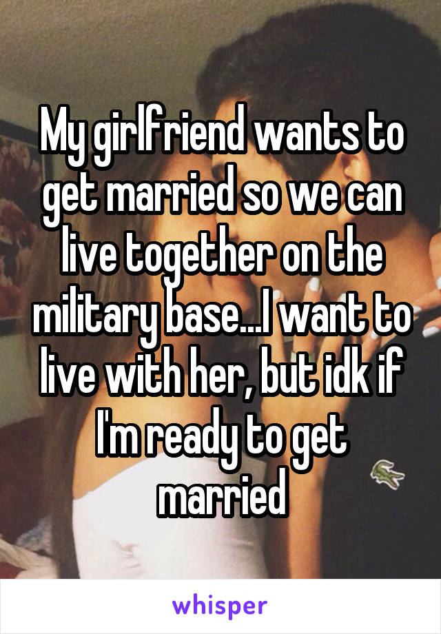 My girlfriend wants to get married so we can live together on the military base...I want to live with her, but idk if I'm ready to get married