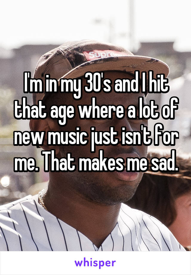 I'm in my 30's and I hit that age where a lot of new music just isn't for me. That makes me sad. 