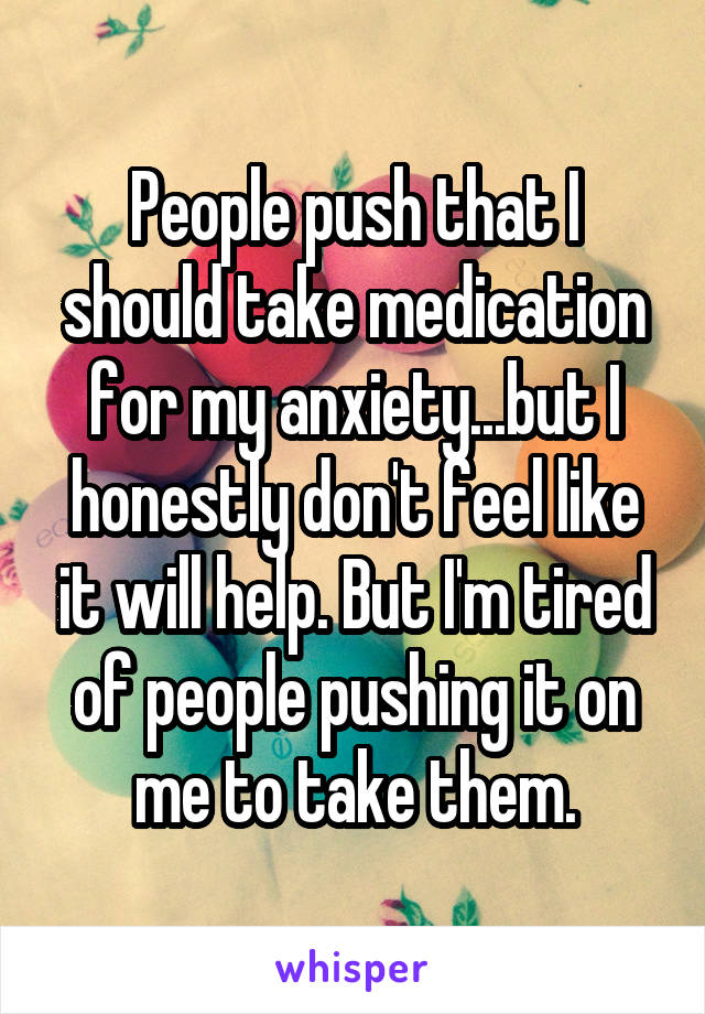 People push that I should take medication for my anxiety...but I honestly don't feel like it will help. But I'm tired of people pushing it on me to take them.