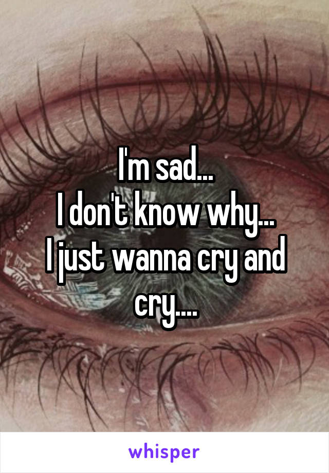 I'm sad...
I don't know why...
I just wanna cry and cry....