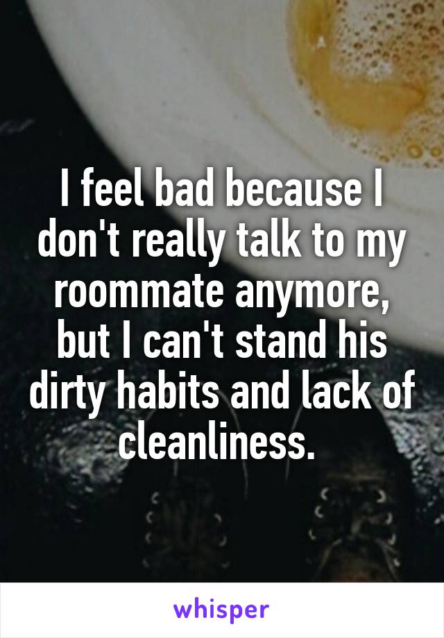 I feel bad because I don't really talk to my roommate anymore, but I can't stand his dirty habits and lack of cleanliness. 