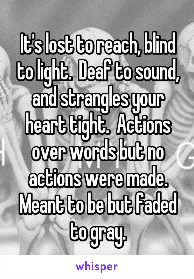 It's lost to reach, blind to light.  Deaf to sound, and strangles your heart tight.  Actions over words but no actions were made. Meant to be but faded to gray.