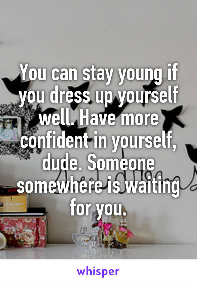 You can stay young if you dress up yourself well. Have more confident in yourself, dude. Someone somewhere is waiting for you.