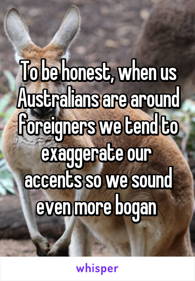 To be honest, when us Australians are around foreigners we tend to exaggerate our  accents so we sound even more bogan 