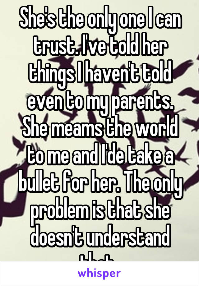 She's the only one I can trust. I've told her things I haven't told even to my parents. She meams the world to me and I'de take a bullet for her. The only problem is that she doesn't understand that..