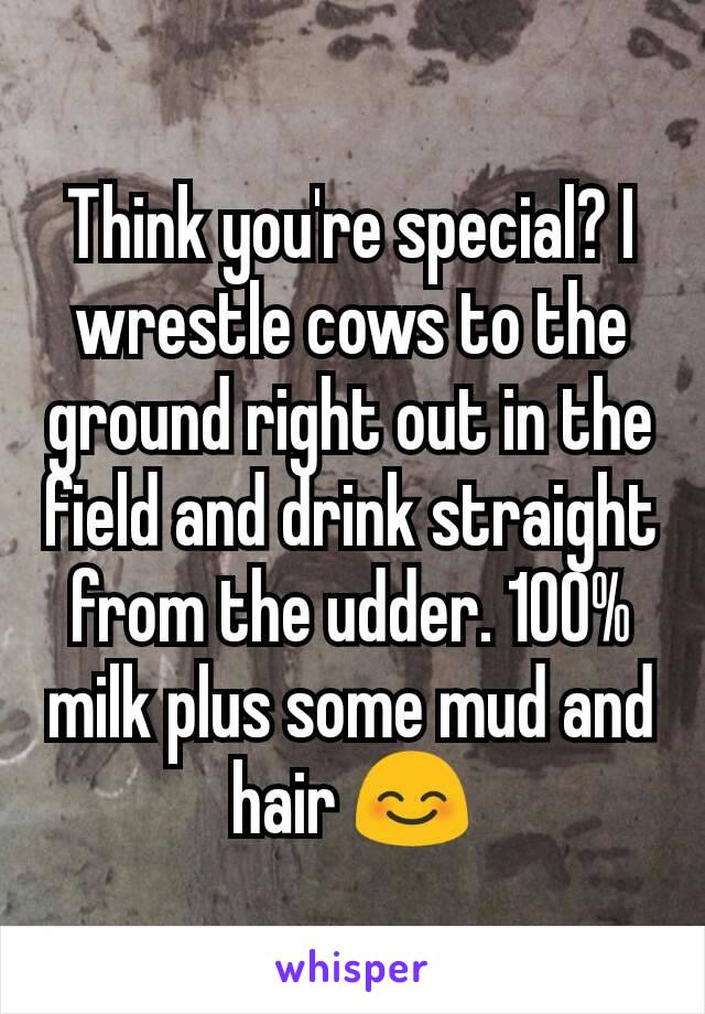 Think you're special? I wrestle cows to the ground right out in the field and drink straight from the udder. 100% milk plus some mud and hair 😊