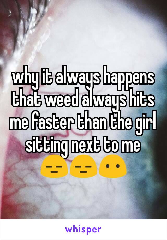 why it always happens that weed always hits me faster than the girl sitting next to me 😑😑😶