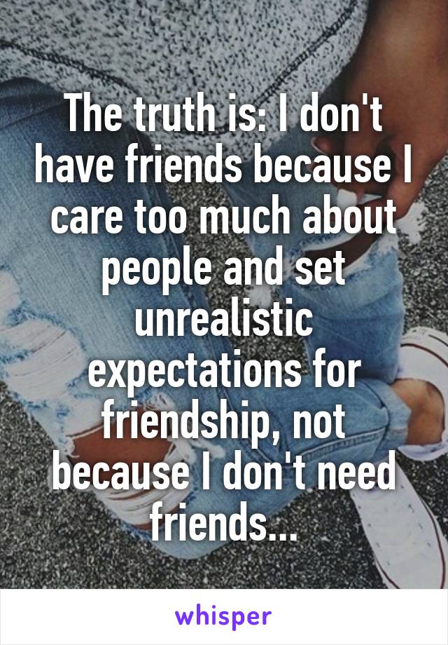 The truth is: I don't have friends because I care too much about people and set unrealistic expectations for friendship, not because I don't need friends...