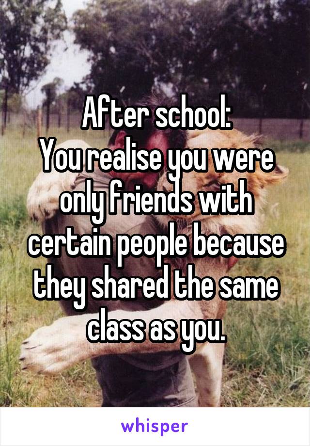 After school:
You realise you were only friends with certain people because they shared the same class as you.