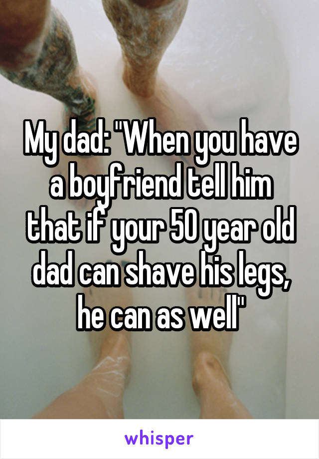 My dad: "When you have a boyfriend tell him that if your 50 year old dad can shave his legs, he can as well"