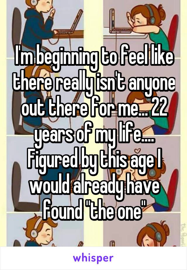 I'm beginning to feel like there really isn't anyone out there for me... 22 years of my life.... Figured by this age I would already have found "the one"