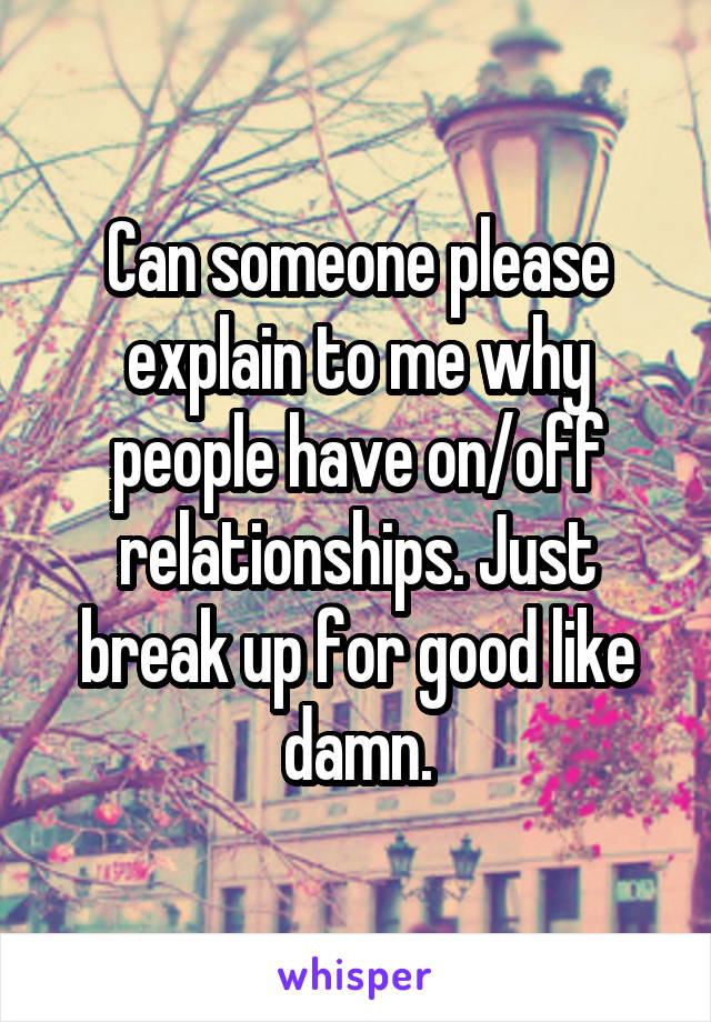 Can someone please explain to me why people have on/off relationships. Just break up for good like damn.