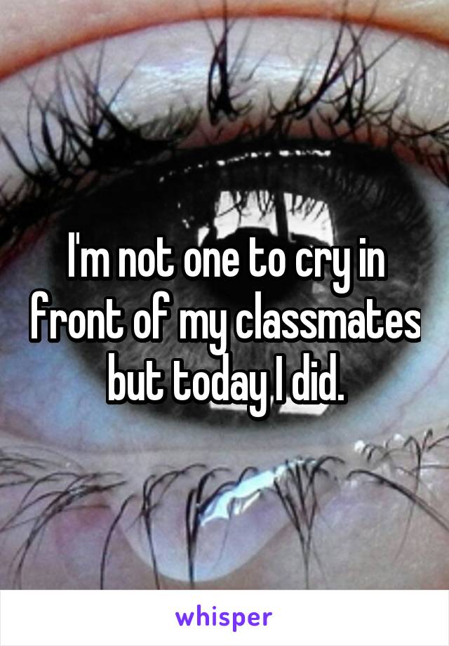 I'm not one to cry in front of my classmates but today I did.