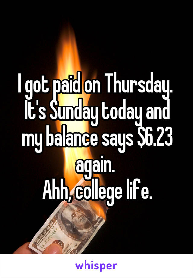 I got paid on Thursday.  It's Sunday today and my balance says $6.23 again. 
Ahh, college life.