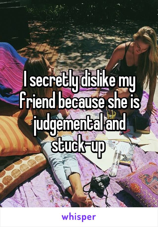 I secretly dislike my friend because she is judgemental and stuck-up 