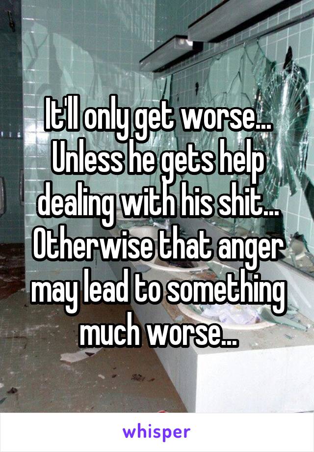 It'll only get worse... Unless he gets help dealing with his shit... Otherwise that anger may lead to something much worse...