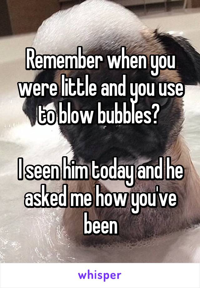 Remember when you were little and you use to blow bubbles? 

I seen him today and he asked me how you've been