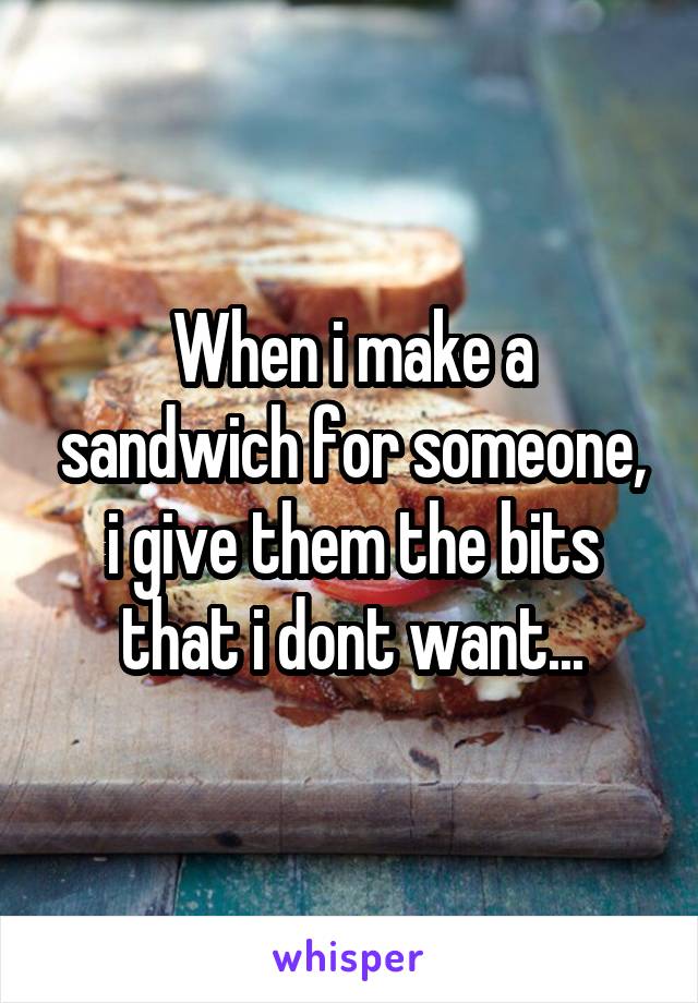 When i make a sandwich for someone, i give them the bits that i dont want...