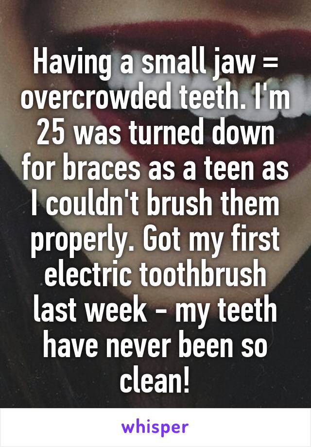 Having a small jaw = overcrowded teeth. I'm 25 was turned down for braces as a teen as I couldn't brush them properly. Got my first electric toothbrush last week - my teeth have never been so clean!