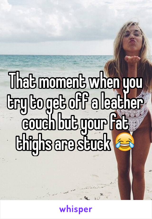 That moment when you try to get off a leather couch but your fat thighs are stuck 😂