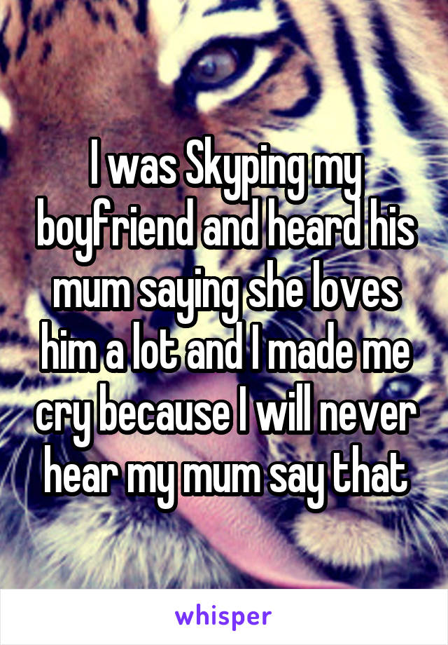 I was Skyping my boyfriend and heard his mum saying she loves him a lot and I made me cry because I will never hear my mum say that