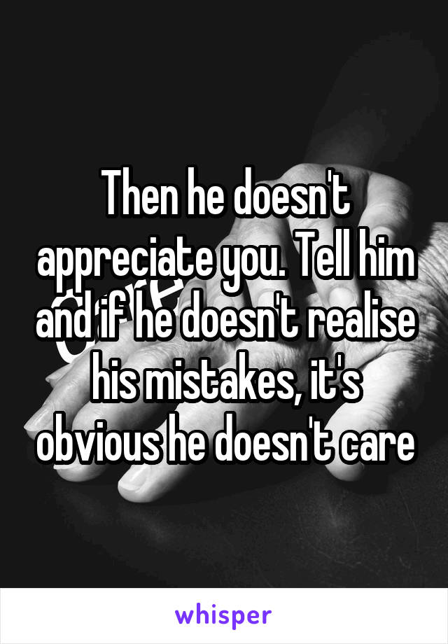 Then he doesn't appreciate you. Tell him and if he doesn't realise his mistakes, it's obvious he doesn't care