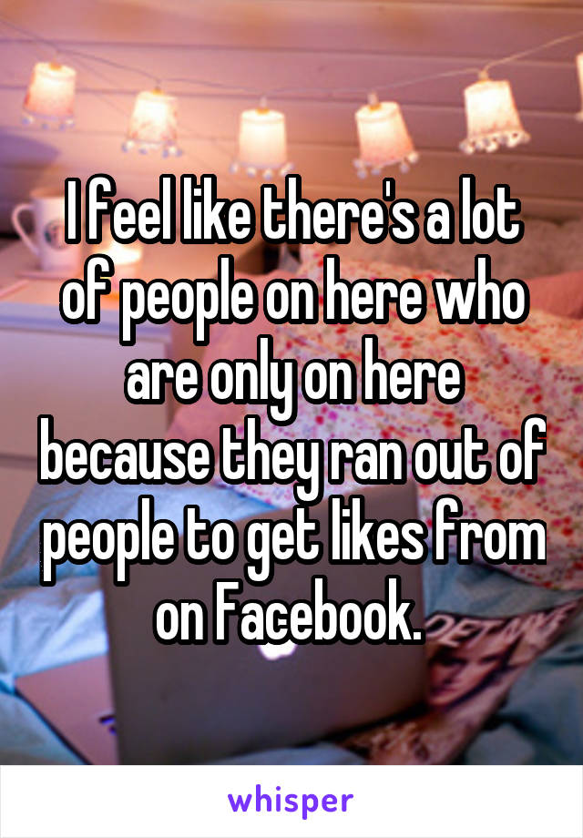 I feel like there's a lot of people on here who are only on here because they ran out of people to get likes from on Facebook. 