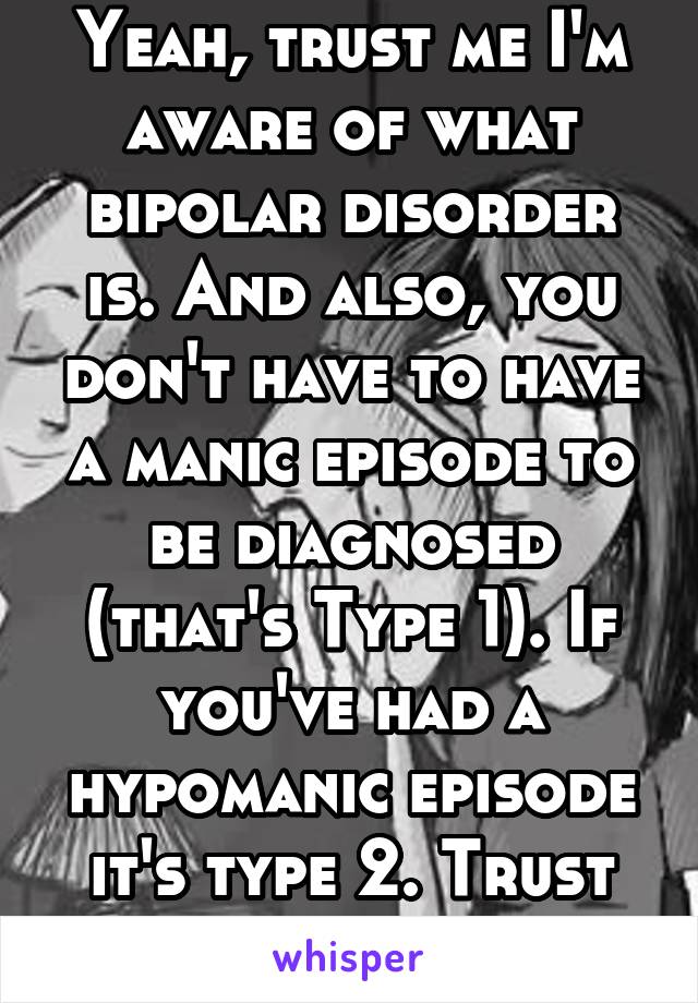 Yeah, trust me I'm aware of what bipolar disorder is. And also, you don't have to have a manic episode to be diagnosed (that's Type 1). If you've had a hypomanic episode it's type 2. Trust me, I know.