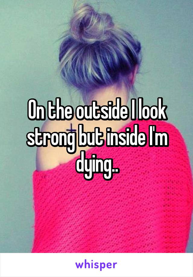 On the outside I look strong but inside I'm dying..