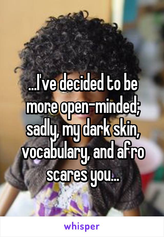 
...I've decided to be more open-minded; sadly, my dark skin, vocabulary, and afro scares you...