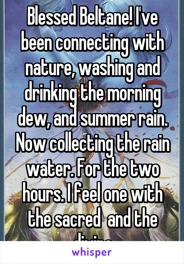 Blessed Beltane! I've been connecting with nature, washing and drinking the morning dew, and summer rain. Now collecting the rain water. For the two hours. I feel one with the sacred  and the divine