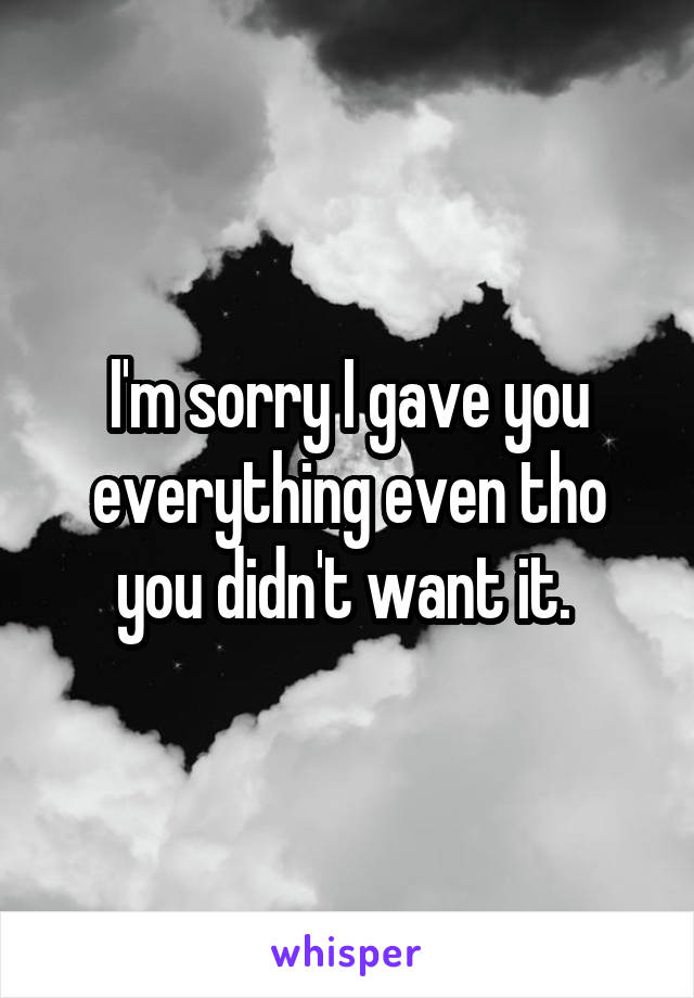 I'm sorry I gave you everything even tho you didn't want it. 