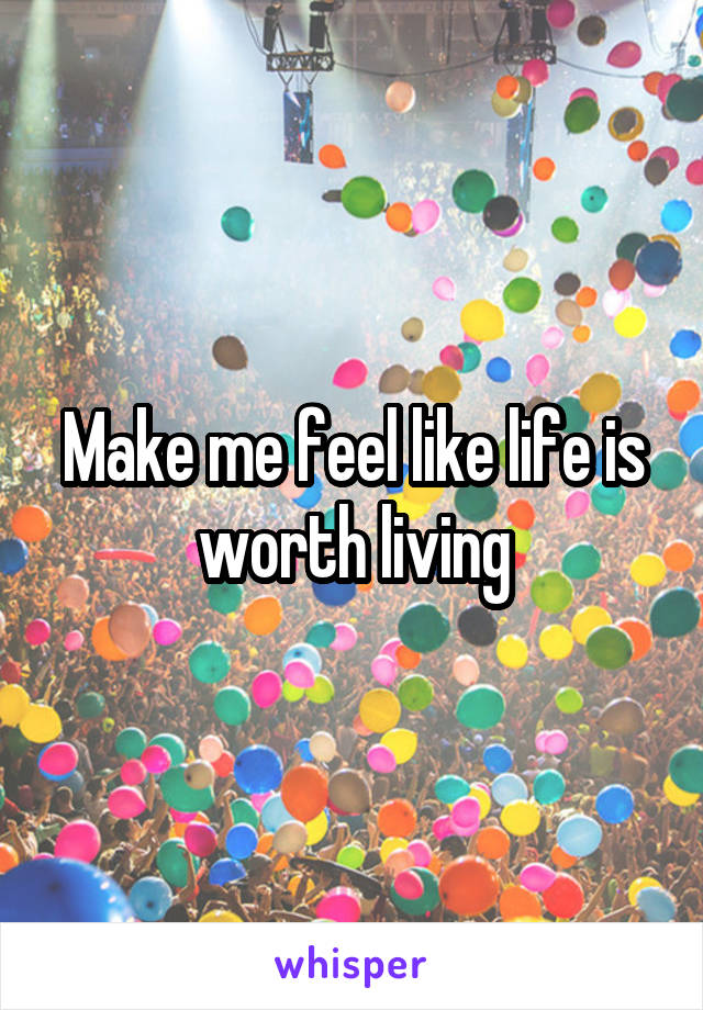 Make me feel like life is worth living