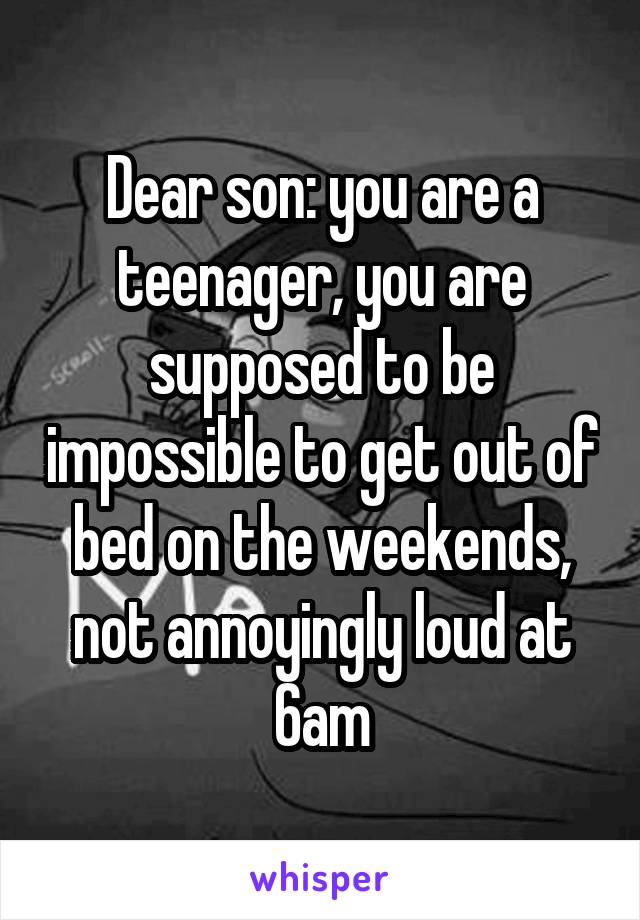 Dear son: you are a teenager, you are supposed to be impossible to get out of bed on the weekends, not annoyingly loud at 6am