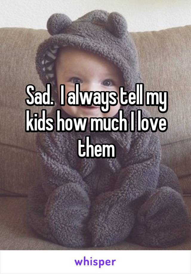 Sad.  I always tell my kids how much I love them
