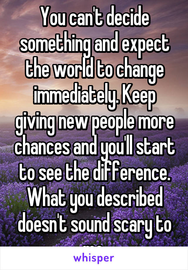 You can't decide something and expect the world to change immediately. Keep giving new people more chances and you'll start to see the difference. What you described doesn't sound scary to me.