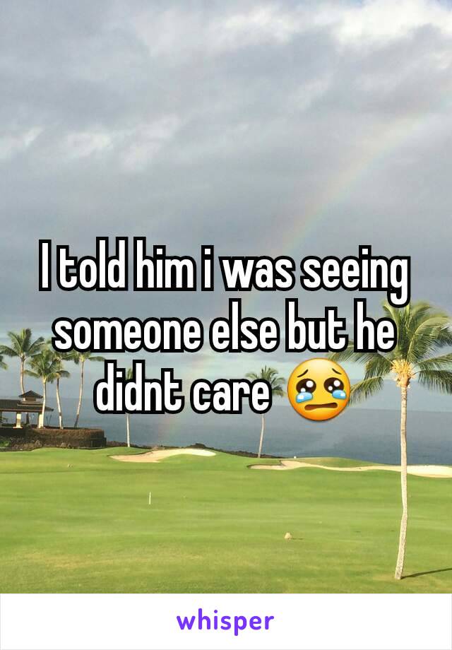 I told him i was seeing someone else but he didnt care 😢