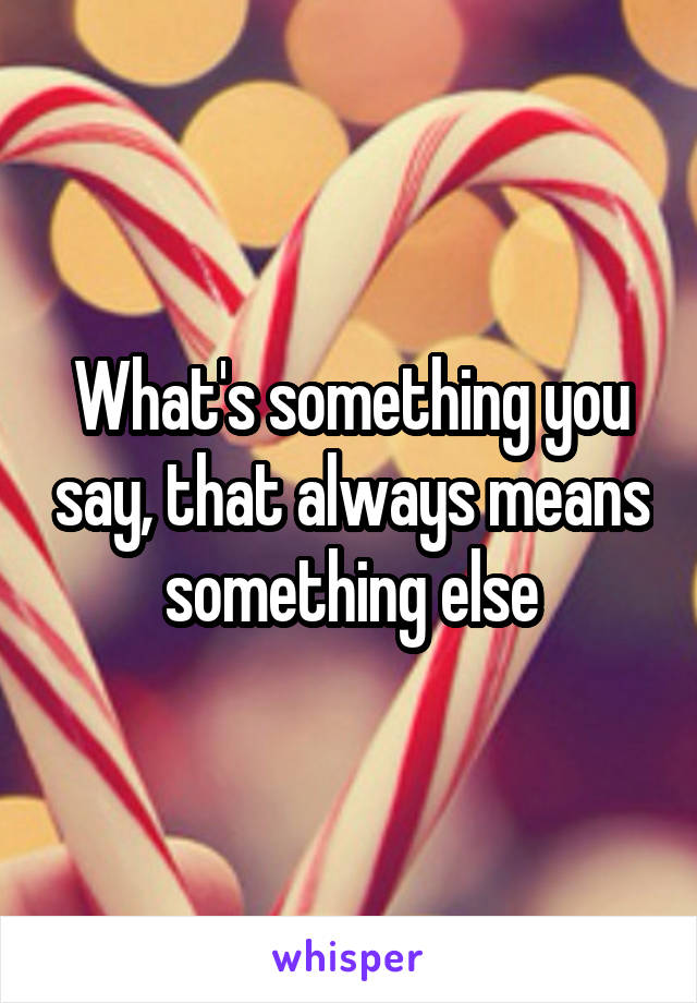 What's something you say, that always means something else