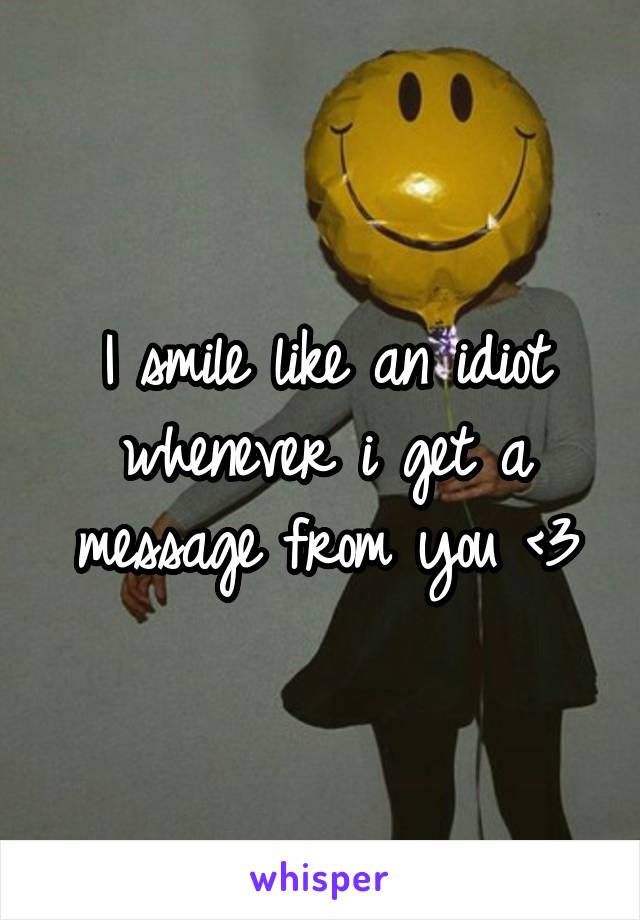 I smile like an idiot whenever i get a message from you <3