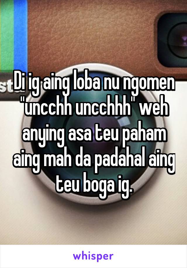 Di ig aing loba nu ngomen "uncchh uncchhh" weh anying asa teu paham aing mah da padahal aing teu boga ig.