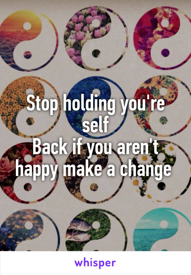 Stop holding you're self
Back if you aren't happy make a change 