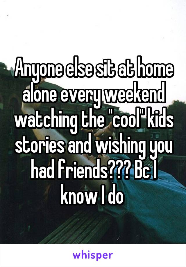 Anyone else sit at home alone every weekend watching the "cool" kids stories and wishing you had friends??? Bc I know I do 