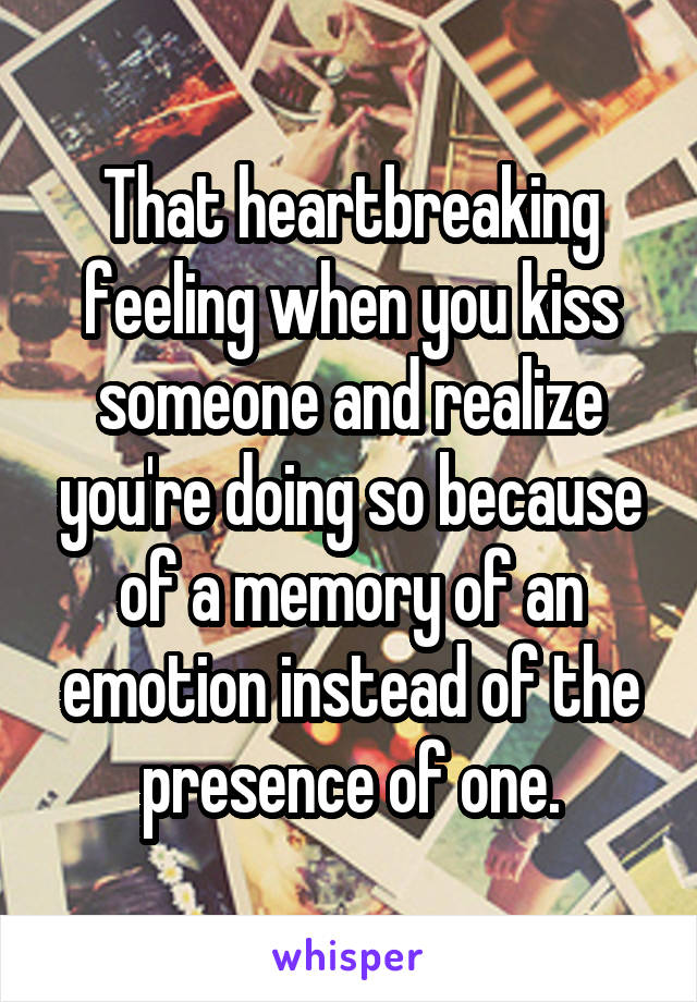 That heartbreaking feeling when you kiss someone and realize you're doing so because of a memory of an emotion instead of the presence of one.